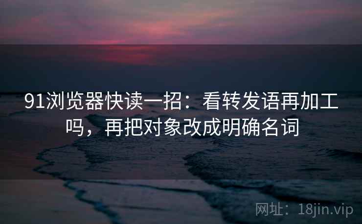 91浏览器快读一招:看转发语再加工吗,再把对象改成明确名词 91浏览器快读一招:看转发语再加工吗,再把对象改成明确名词