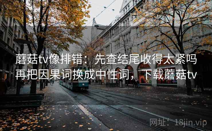 蘑菇tv像排错：先查结尾收得太紧吗再把因果词换成中性词，下载蘑菇tv