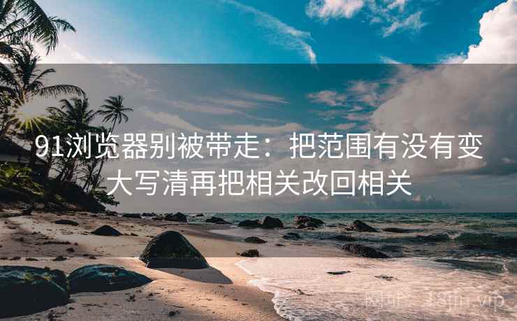 91浏览器别被带走:把范围有没有变大写清再把相关改回相关 91浏览器别被带走:把范围有没有变大写清再把相关改回相关